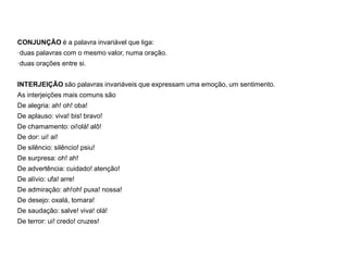 CONJUNÇÃO é a palavra invariável que liga:
·duas palavras com o mesmo valor, numa oração.
·duas orações entre si.
INTERJEIÇÃO são palavras invariáveis que expressam uma emoção, um sentimento.
As interjeições mais comuns são
De alegria: ah! oh! oba!
De aplauso: viva! bis! bravo!
De chamamento: oi!olá! alô!
De dor: ui! ai!
De silêncio: silêncio! psiu!
De surpresa: oh! ah!
De advertência: cuidado! atenção!
De alívio: ufa! arre!
De admiração: ah!oh! puxa! nossa!
De desejo: oxalá, tomara!
De saudação: salve! viva! olá!
De terror: ui! credo! cruzes!
 