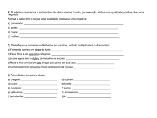 4) O adjetivo caracteriza o substantivo de vários modos: bonito, por exemplo, atribui uma qualidade positiva; feio, uma
negativa.
Atribua a cada item a seguir uma qualidade positiva e uma negativa:
a) camarada: _____________________________________________________________________
b) gesto: _____________________________________________________________________
c) roupa: _____________________________________________________________________
d) mulher: _____________________________________________________________________
5) Classifique os numerais sublinhados em cardinal, ordinal, multiplicativo ou fracionário:
a)Fernanda comeu um terço da torta. _________________________________________________
b)Esse filme é de segunda categoria. __________________________________________________
c)Lucas agora tem o dobro de trabalho na escola. ________________________________________
d)Maria e Ana convidaram seis amigas para jantar em sua casa. ____________________________
e)Aproximadamente cinquenta mães participaram da reunião. ______________________________
6) Dê o infinitivo dos verbos abaixo:
a) chegarei: ___________________________ b) subiram: ___________________________
c) coube: _____________________________ d) fizeste: ____________________________
e) pusesses: ___________________________ f) sumiu: _____________________________
g) estávamos: _________________________ h) amássemos: ________________________
i) perceberdes: ________________________ j) é: _________________________________
 