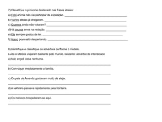 7) Classifique o pronome destacado nas frases abaixo:
a) Este animal não vai participar da exposição. __________________________________________
b) Vários atletas já chegaram. _______________________________________________________
c) Quantos ainda não votaram? ______________________________________________________
d)Há poucos erros na redação. ______________________________________________________
e) Ela sempre gostou de ler. ______________________________________________________
f) Nosso povo está despertando. ______________________________________________________
8) Identifique e classifique os advérbios conforme o modelo.
Luiza e Marcos viajaram bastante pelo mundo. bastante: advérbio de intensidade
a) Não engoli coisa nenhuma.
_____________________________________________________________________
b) Convoquei imediatamente a família.
_____________________________________________________________________
c) Os pais de Amanda gostavam muito de viajar.
_____________________________________________________________________
d) A velhinha passava rapidamente pela fronteira.
_____________________________________________________________________
e) Os meninos hospedaram-se aqui.
_____________________________________________________________________
 