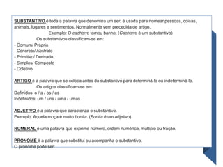 SUBSTANTIVO é toda a palavra que denomina um ser; é usada para nomear pessoas, coisas,
animais, lugares e sentimentos. Normalmente vem precedida de artigo.
Exemplo: O cachorro tomou banho. (Cachorro é um substantivo)
Os substantivos classificam-se em:
- Comum/ Próprio
- Concreto/ Abstrato
- Primitivo/ Derivado
- Simples/ Composto
- Coletivo
ARTIGO é a palavra que se coloca antes do substantivo para determiná-lo ou indeterminá-lo.
Os artigos classificam-se em:
Definidos: o / a / os / as
Indefinidos: um / uns / uma / umas
ADJETIVO é a palavra que caracteriza o substantivo.
Exemplo: Aquela moça é muito bonita. (Bonita é um adjetivo)
NUMERAL é uma palavra que exprime número, ordem numérica, múltiplo ou fração.
PRONOME é a palavra que substitui ou acompanha o substantivo.
O pronome pode ser:
 