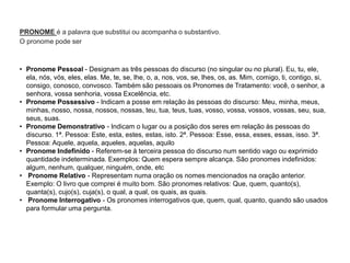 PRONOME é a palavra que substitui ou acompanha o substantivo.
O pronome pode ser
• Pronome Pessoal - Designam as três pessoas do discurso (no singular ou no plural). Eu, tu, ele,
ela, nós, vós, eles, elas. Me, te, se, lhe, o, a, nos, vos, se, lhes, os, as. Mim, comigo, ti, contigo, si,
consigo, conosco, convosco. Também são pessoais os Pronomes de Tratamento: você, o senhor, a
senhora, vossa senhoria, vossa Excelência, etc.
• Pronome Possessivo - Indicam a posse em relação às pessoas do discurso: Meu, minha, meus,
minhas, nosso, nossa, nossos, nossas, teu, tua, teus, tuas, vosso, vossa, vossos, vossas, seu, sua,
seus, suas.
• Pronome Demonstrativo - Indicam o lugar ou a posição dos seres em relação às pessoas do
discurso. 1ª. Pessoa: Este, esta, estes, estas, isto. 2ª. Pessoa: Esse, essa, esses, essas, isso. 3ª.
Pessoa: Aquele, aquela, aqueles, aquelas, aquilo
• Pronome Indefinido - Referem-se à terceira pessoa do discurso num sentido vago ou exprimido
quantidade indeterminada. Exemplos: Quem espera sempre alcança. São pronomes indefinidos:
algum, nenhum, qualquer, ninguém, onde, etc
• Pronome Relativo - Representam numa oração os nomes mencionados na oração anterior.
Exemplo: O livro que comprei é muito bom. São pronomes relativos: Que, quem, quanto(s),
quanta(s), cujo(s), cuja(s), o qual, a qual, os quais, as quais.
• Pronome Interrogativo - Os pronomes interrogativos que, quem, qual, quanto, quando são usados
para formular uma pergunta.
 