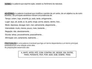 VERBO é a palavra que exprime ação, estado ou fenômeno da natureza.
ADVÉRBIO é a palavra invariável que modifica o sentido de um verbo, de um adjetivo ou de outro
advérbio. Os principais advérbios indicam circunstâncias de:
·Tempo: ontem, hoje, amanhã, já, cedo, tarde, antigamente...
·Lugar: aqui, ali, acolá, aí, lá, perto, longe, acima, abaixo, dentro, fora...
·Modo: depressa, devagar, bem, mal, calmamente, alegremente...
·Intensidade: muito, menos, pouco, mais, bastante....
·Negação: não, absolutamente...
·Dúvida: talvez, provavelmente, possivelmente...
·Afirmação: sim, certamente, realmente.…
A, ANTE, APÓS, ATÉ, COM, CONTRA, DE, DESDE, EM, ENTRE,
PARA, PERANTE, PER, POR, SEM, SOB, SOBRE, TRÁS
PREPOSIÇÃO é uma palavra invariável que liga um termo dependente a um termo principal,
estabelecendo uma relação entre eles.
As preposições essenciais são:
 