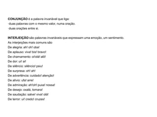 CONJUNÇÃO é a palavra invariável que liga:
·duas palavras com o mesmo valor, numa oração.
·duas orações entre si.
INTERJEIÇÃO são palavras invariáveis que expressam uma emoção, um sentimento.
As interjeições mais comuns são
De alegria: ah! oh! oba!
De aplauso: viva! bis! bravo!
De chamamento: oi!olá! alô!
De dor: ui! ai!
De silêncio: silêncio! psiu!
De surpresa: oh! ah!
De advertência: cuidado! atenção!
De alívio: ufa! arre!
De admiração: ah!oh! puxa! nossa!
De desejo: oxalá, tomara!
De saudação: salve! viva! olá!
De terror: ui! credo! cruzes!
 