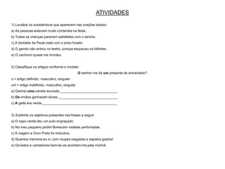 ATIVIDADES
1) Localize os substantivos que aparecem nas orações abaixo:
a) As pessoas estavam muito contentes na festa.
b) Todas as crianças parecem satisfeitas com o lanche.
c) A bicicleta de Paulo está com o pneu furado.
d) O garoto não entrou no teatro, porque esqueceu os bilhetes.
e) O cachorro quase me mordeu.
2) Classifique os artigos conforme o modelo:
O senhor me dá um presente de aniversário?
o = artigo definido, masculino, singular
um = artigo indefinido, masculino, singular
a) Ganhei uma caneta dourada.______________________________
b) Os irmãos ganharam doces._______________________________
c) A gaita era verde._______________________________________
3) Sublinhe os adjetivos presentes nas frases a seguir:
a) O sapo verde deu um pulo engraçado.
b) No meu pequeno jardim florescem violetas perfumadas.
c) A viagem a Ouro Preto foi instrutiva.
d) Quantos meninos eu vi, com roupas rasgadas e sapatos gastos!
e) Os belos e cantadores bem-te-vis acordam-me pela manhã.
 