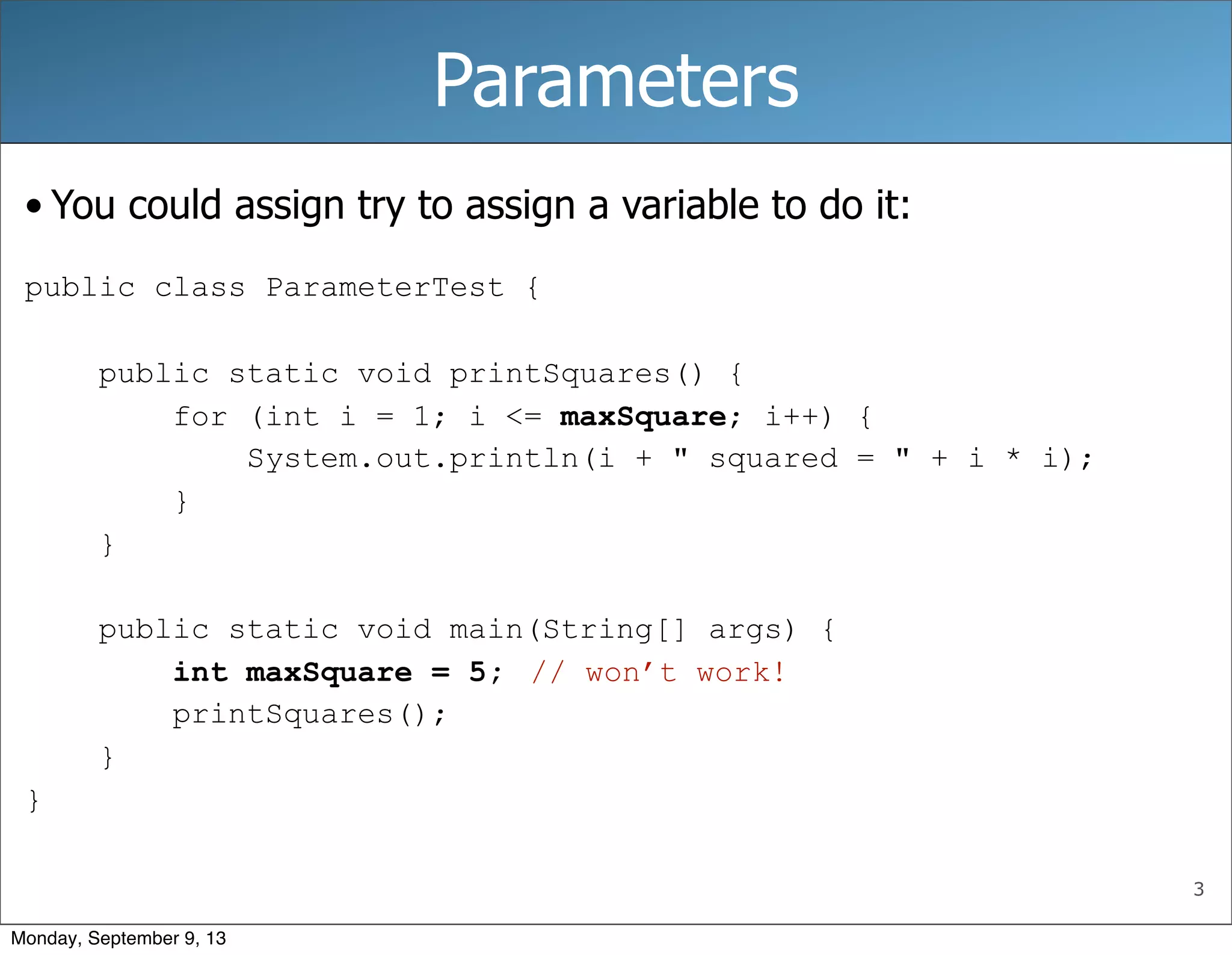 3
Parameters
• You could assign try to assign a variable to do it:
public class ParameterTest {
public static void printSquares() {
for (int i = 1; i <= maxSquare; i++) {
System.out.println(i + " squared = " + i * i);
}
}
public static void main(String[] args) {
int maxSquare = 5;
printSquares();
}
}
// won’t work!
Monday, September 9, 13
 