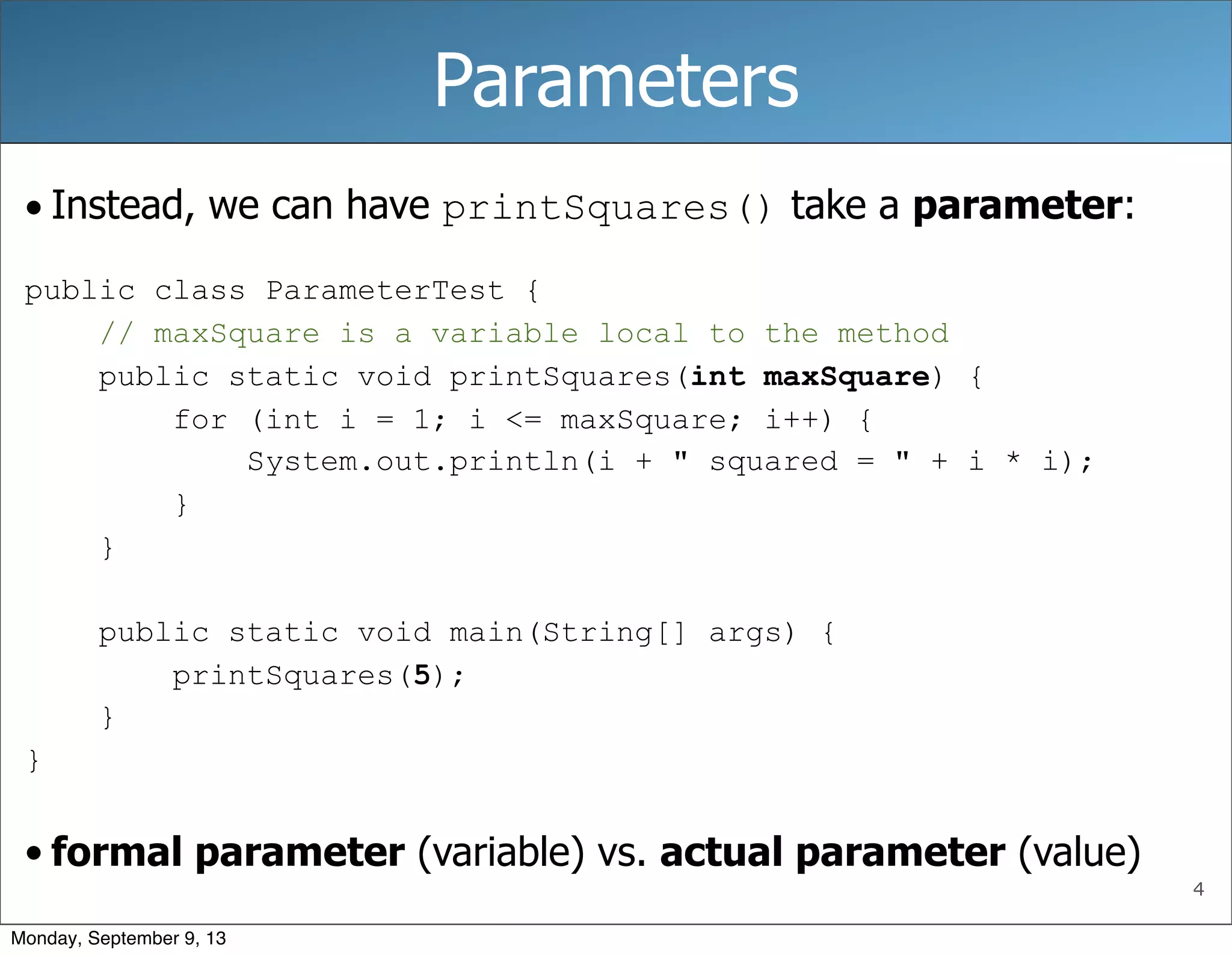 4
Parameters
• Instead, we can have printSquares() take a parameter:
public class ParameterTest {
// maxSquare is a variable local to the method
public static void printSquares(int maxSquare) {
for (int i = 1; i <= maxSquare; i++) {
System.out.println(i + " squared = " + i * i);
}
}
public static void main(String[] args) {
printSquares(5);
}
}
• formal parameter (variable) vs. actual parameter (value)
Monday, September 9, 13
 