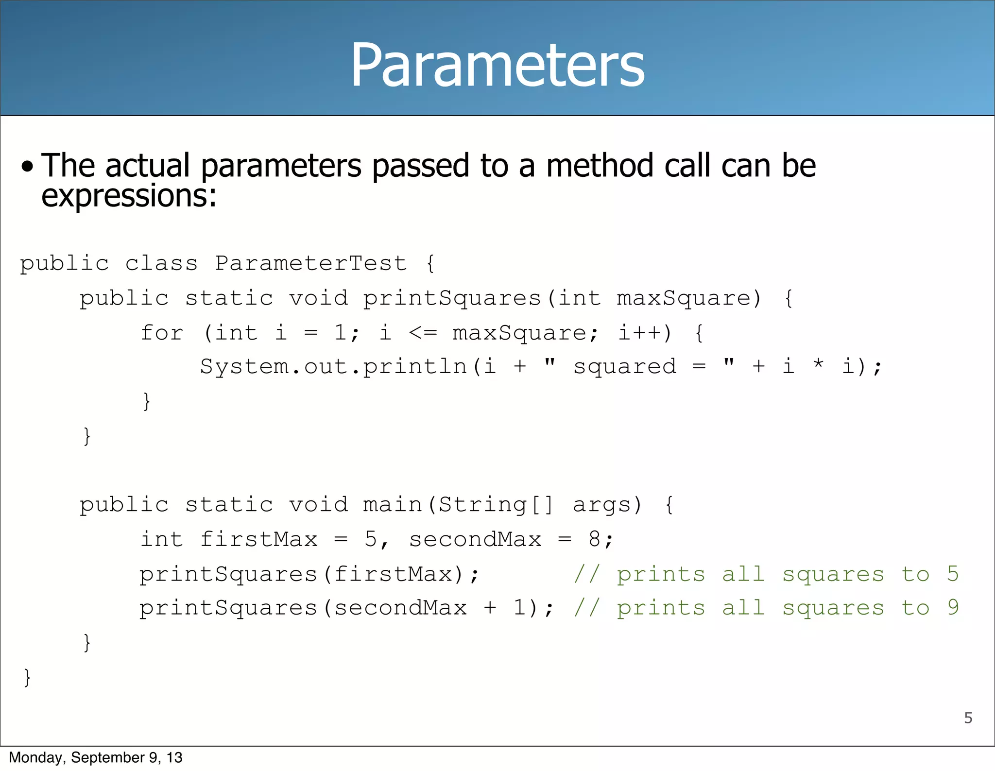 5
Parameters
• The actual parameters passed to a method call can be
expressions:
public class ParameterTest {
public static void printSquares(int maxSquare) {
for (int i = 1; i <= maxSquare; i++) {
System.out.println(i + " squared = " + i * i);
}
}
public static void main(String[] args) {
int firstMax = 5, secondMax = 8;
printSquares(firstMax); // prints all squares to 5
printSquares(secondMax + 1); // prints all squares to 9
}
}
Monday, September 9, 13
 
