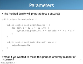 2
Parameters
• The method below will print the first 5 squares:
public class ParameterTest {
public static void printSquares() {
for (int i = 1; i <= 5; i++) {
System.out.println(i + " squared = " + i * i);
}
}
public static void main(String[] args) {
printSquares();
}
}
• What if we wanted to make this print an arbitrary number of
squares?
Monday, September 9, 13
 