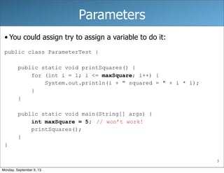 3
Parameters
• You could assign try to assign a variable to do it:
public class ParameterTest {
public static void printSquares() {
for (int i = 1; i <= maxSquare; i++) {
System.out.println(i + " squared = " + i * i);
}
}
public static void main(String[] args) {
int maxSquare = 5;
printSquares();
}
}
// won’t work!
Monday, September 9, 13
 