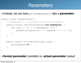 4
Parameters
• Instead, we can have printSquares() take a parameter:
public class ParameterTest {
// maxSquare is a variable local to the method
public static void printSquares(int maxSquare) {
for (int i = 1; i <= maxSquare; i++) {
System.out.println(i + " squared = " + i * i);
}
}
public static void main(String[] args) {
printSquares(5);
}
}
• formal parameter (variable) vs. actual parameter (value)
Monday, September 9, 13
 