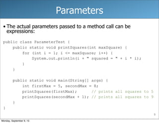 5
Parameters
• The actual parameters passed to a method call can be
expressions:
public class ParameterTest {
public static void printSquares(int maxSquare) {
for (int i = 1; i <= maxSquare; i++) {
System.out.println(i + " squared = " + i * i);
}
}
public static void main(String[] args) {
int firstMax = 5, secondMax = 8;
printSquares(firstMax); // prints all squares to 5
printSquares(secondMax + 1); // prints all squares to 9
}
}
Monday, September 9, 13
 