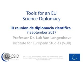 Tools for an EU
Science Diplomacy
III reunion de diplomacia cientifica,
7 September 2017
Professor Dr. Luk Van Langenhove
Institute for European Studies (VUB)
The EL-CSID project receives funding from the European Union’s
Horizon 2020 Research and Innovation Programme under Grant
Agreement No 693799.
 