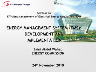 Seminar on
Efficient Management of Electrical Energy Regulations 2008



ENERGY MANAGEMENT SYSTEM (EMS):
       DEVELOPMENT AND
        IMPLEMENTATION

                    Zaini Abdul Wahab
                   ENERGY COMMISSION


                   24th November 2010
 