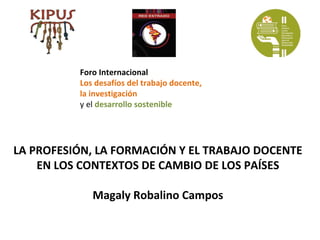 Foro Internacional
          Los desafíos del trabajo docente,
          la investigación
          y el desarrollo sostenible




LA PROFESIÓN, LA FORMACIÓN Y EL TRABAJO DOCENTE
    EN LOS CONTEXTOS DE CAMBIO DE LOS PAÍSES

             Magaly Robalino Campos
 