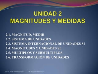 2.1. MAGNITUD, MEDIR
 2.2. SISTEMA DE UNIDADES
 2.3. SISTEMA INTERNACIONAL DE UNIDADES SI
 2.4. MAGNITUDES Y UNIDADES SI
 2.5. MÚLTIPLOS Y SUBMÚLTIPLOS
 2.6. TRANSFORMACIÓN DE UNIDADES



jueves, 20 de octubre de 2011   Dr. Segundo Morocho C.
 