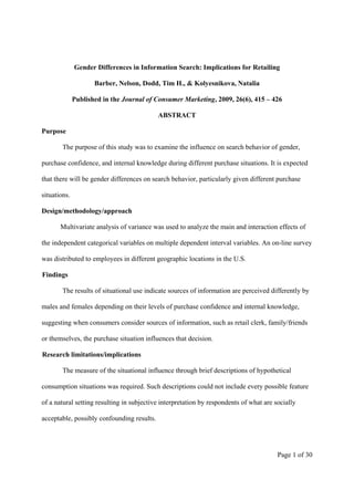 Gender Differences in Information Search: Implications for Retailing

                     Barber, Nelson, Dodd, Tim H., & Kolyesnikova, Natalia

              Published in the Journal of Consumer Marketing, 2009, 26(6), 415 – 426

                                            ABSTRACT

Purpose

        The purpose of this study was to examine the influence on search behavior of gender,

purchase confidence, and internal knowledge during different purchase situations. It is expected

that there will be gender differences on search behavior, particularly given different purchase

situations.

Design/methodology/approach

       Multivariate analysis of variance was used to analyze the main and interaction effects of

the independent categorical variables on multiple dependent interval variables. An on-line survey

was distributed to employees in different geographic locations in the U.S.

Findings

        The results of situational use indicate sources of information are perceived differently by

males and females depending on their levels of purchase confidence and internal knowledge,

suggesting when consumers consider sources of information, such as retail clerk, family/friends

or themselves, the purchase situation influences that decision.

Research limitations/implications

        The measure of the situational influence through brief descriptions of hypothetical

consumption situations was required. Such descriptions could not include every possible feature

of a natural setting resulting in subjective interpretation by respondents of what are socially

acceptable, possibly confounding results.




                                                                                        Page 1 of 30
 