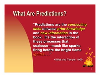 What Are Predictions?
       “Predictions are the connecting
       links between prior knowledge
       and new information in the
       book. It’s the interaction of
       these processes that
       coalesce—much like sparks
       firing before the bright flame
       ignites. . .”
                     -Gillett and Temple, 1990

                                                 3
 