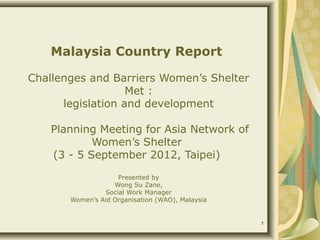 Malaysia Country Report

Challenges and Barriers Women’s Shelter
                   Met :
      legislation and development

    Planning Meeting for Asia Network of
            Women’s Shelter
    (3 - 5 September 2012, Taipei)
                    Presented by
                   Wong Su Zane,
                Social Work Manager
       Women’s Aid Organisation (WAO), Malaysia


                                                  1
 