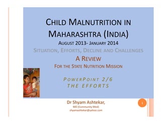 CHILD MALNUTRITION IN
MAHARASHTRA (INDIA)
AUGUST 2013- JANUARY 2014
Malnutrition in Maharashtra Review
Maharashtra-A
2014

SITUATION, EFFORTS, DECLINE AND CHALLENGES

A REVIEW
FOR THE STATE NUTRITION MISSION
POWERPOINT 2 /6
THE EFFORTS
Dr Shyam Ashtekar,
MD (Community Med)
shyamashtekar@yahoo.com

1

 
