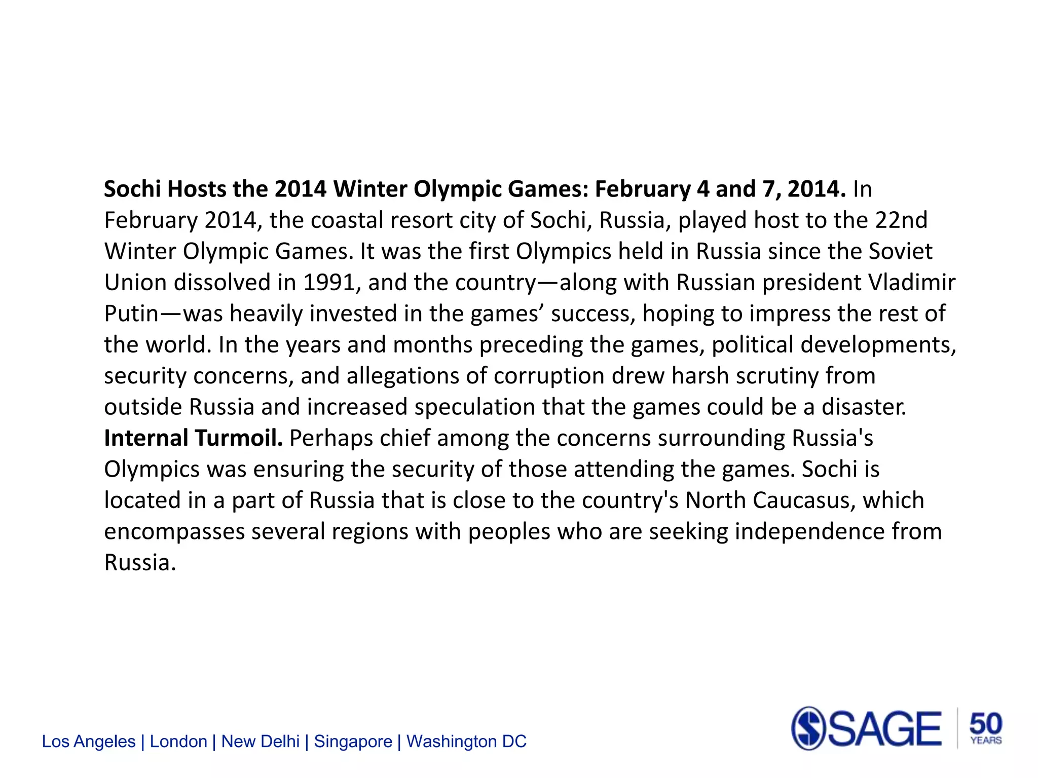 Los Angeles | London | New Delhi | Singapore | Washington DC
Sochi Hosts the 2014 Winter Olympic Games: February 4 and 7, 2014. In
February 2014, the coastal resort city of Sochi, Russia, played host to the 22nd
Winter Olympic Games. It was the first Olympics held in Russia since the Soviet
Union dissolved in 1991, and the country—along with Russian president Vladimir
Putin—was heavily invested in the games’ success, hoping to impress the rest of
the world. In the years and months preceding the games, political developments,
security concerns, and allegations of corruption drew harsh scrutiny from
outside Russia and increased speculation that the games could be a disaster.
Internal Turmoil. Perhaps chief among the concerns surrounding Russia's
Olympics was ensuring the security of those attending the games. Sochi is
located in a part of Russia that is close to the country's North Caucasus, which
encompasses several regions with peoples who are seeking independence from
Russia.
 
