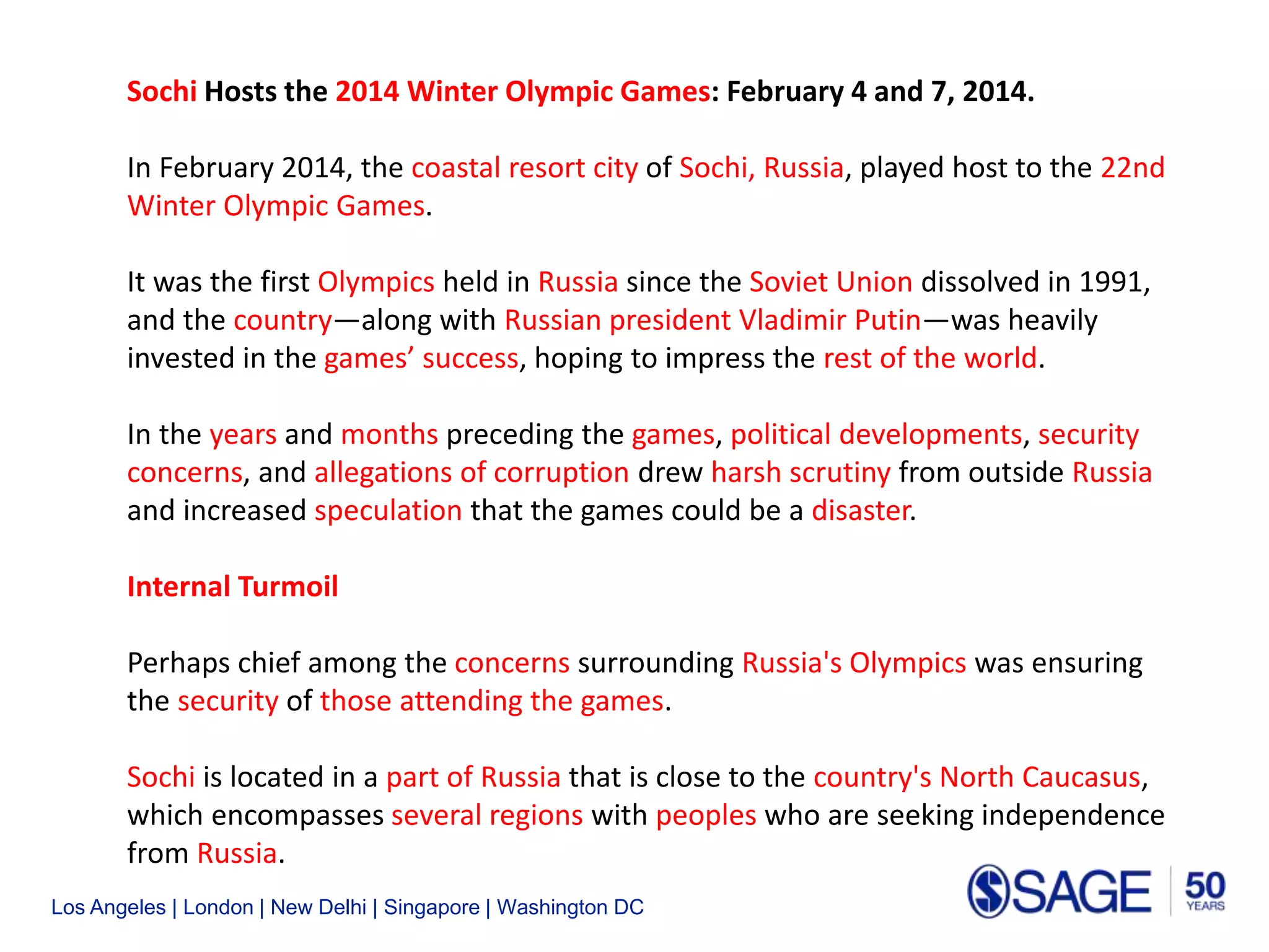 Los Angeles | London | New Delhi | Singapore | Washington DC
Sochi Hosts the 2014 Winter Olympic Games: February 4 and 7, 2014.
In February 2014, the coastal resort city of Sochi, Russia, played host to the 22nd
Winter Olympic Games.
It was the first Olympics held in Russia since the Soviet Union dissolved in 1991,
and the country—along with Russian president Vladimir Putin—was heavily
invested in the games’ success, hoping to impress the rest of the world.
In the years and months preceding the games, political developments, security
concerns, and allegations of corruption drew harsh scrutiny from outside Russia
and increased speculation that the games could be a disaster.
Internal Turmoil.
Perhaps chief among the concerns surrounding Russia's Olympics was ensuring
the security of those attending the games.
Sochi is located in a part of Russia that is close to the country's North Caucasus,
which encompasses several regions with peoples who are seeking independence
from Russia.
 