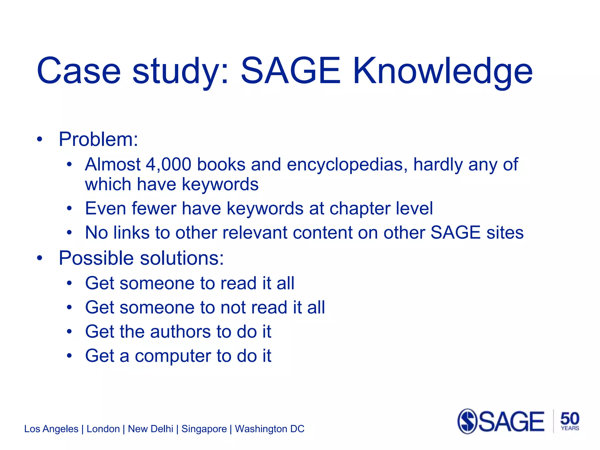 Los Angeles | London | New Delhi | Singapore | Washington DC
Case study: SAGE Knowledge
• Problem:
• Almost 4,000 books and encyclopedias, hardly any of
which have keywords
• Even fewer have keywords at chapter level
• No links to other relevant content on other SAGE sites
• Possible solutions:
• Get someone to read it all
• Get someone to not read it all
• Get the authors to do it
• Get a computer to do it
 