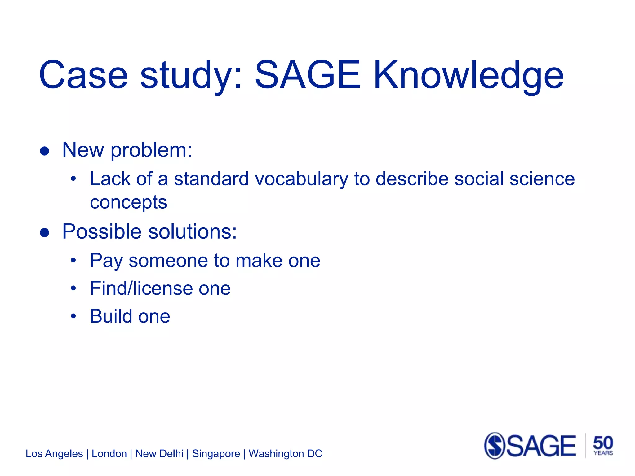 Los Angeles | London | New Delhi | Singapore | Washington DC
Case study: SAGE Knowledge
● New problem:
• Lack of a standard vocabulary to describe social science
concepts
● Possible solutions:
• Pay someone to make one
• Find/license one
• Build one
 