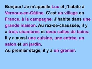 Bonjour! Je m’appelle Luc et j’habite à
Vernoux-en-Gâtine. C’est un village en
France, à la campagne. J’habite dans une
grande maison. Au rez-de-chaussée, il y
a trois chambres et deux salles de bains.
Il y a aussi une cuisine, une entrée, un
salon et un jardin.
Au premier étage, il y a un grenier.
 