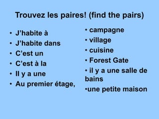 Trouvez les paires! (find the pairs)
• J’habite à
• J’habite dans
• C’est un
• C’est à la
• Il y a une
• Au premier étage,
• campagne
• village
• cuisine
• Forest Gate
• il y a une salle de
bains
•une petite maison
 
