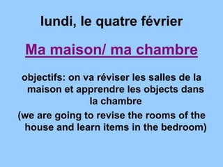 lundi, le quatre février
Ma maison/ ma chambre
objectifs: on va réviser les salles de la
maison et apprendre les objects dans
la chambre
(we are going to revise the rooms of the
house and learn items in the bedroom)
 