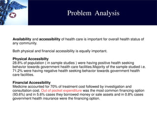 Problem Analysis
Availability and accessibility of health care is important for overall health status of
any community.
Both physical and financial accessibility is equally important.
Physical Accessibilty
28.8% of population ( in sample studies ) were having positive health seeking
behavior towards government health care facilities.Majority of the sample studied i.e.
71.2% were having negative health seeking behavior towards government health
care facilities.
Financial Accessibility
Medicine accounted for 70% of treatment cost followed by investigation and
consultation cost. Out of pocket expenditure was the most common financing option
(93.6%) and in 5.6% cases they borrowed money or sale assets and in 0.8% cases
government health insurance were the financing option.
 