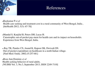 References
Raykumar P et al
Health care seeking and treatment cost in a rural community of West Bengal, India ,
[theHealth 2012; 3(3): 67-70]
Mandal S, Kanjilal B, Peters DH, Lucas H.
Catastrophic out-of-pocket pay-ment for health care and its impact on households:
Experience from West Bengal, India.
 Ray TK, Pandav CS, Anand K, Kapoor SK, Dwivedi SN.
Out-of-pocket expenditure on healthcare in a north Indian village.
[Natl Med J India. 2002;15:257-60.]
Rose Ann Dominic et al
Health seeking behavior of rural adults.
[NUJHS Vol. 3, No.3, September 2013, ISSN 2249-7110]
 