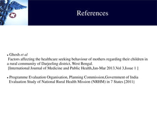References
 Ghosh et al
Factors affecting the healthcare seeking behaviour of mothers regarding their children in
a rural community of Darjeeling district, West Bengal.
[International Journal of Medicine and Public Health,Jan-Mar 2013,Vol 3,Issue 1 ]
 Programme Evaluation Organisation, Planning Commission,Government of India
Evaluation Study of National Rural Health Mission (NRHM) in 7 States [2011]
 