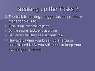Breaking up the Tasks 2
   The trick to making a bigger task seem more
    manageable is to:
o   Break it up into smaller parts
o   Do the smaller tasks one at a time
o   Plan each small task as a separate task
   However, when you break up a large or
    complicated task, you still need to keep your
    overall goal in mind.
 