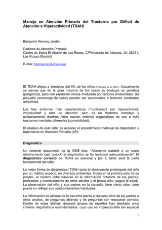 1
Manejo en Atención Primaria del Trastorno por Déficit de
Atención e Hiperactividad (TDAH)
Benjamín Herranz Jordán
Pediatra de Atención Primaria
Centro de Salud El Abajón de Las Rozas, C/Principado de Asturias, 30; 28231,
Las Rozas (Madrid)
E-mail: bherranz@telefonica.net
El TDAH afecta a alrededor del 5% de los niños (Polanczyk et al, 2007). Actualmente
se piensa que en la gran mayoría de los casos su etiología es genética
(poligénica), pero con expresión clínica modulada por factores ambientales. Un
pequeño porcentaje de casos pueden ser secundarios a lesiones cerebrales
adquiridas.
Los tres síntomas más característicos (“nucleares”) son hiperactividad,
impulsividad y falta de atención, pero es un trastorno complejo y
evolutivamente muchos niños reúnen criterios diagnósticos de uno o más
trastornos mentales diferentes (comorbilidad).
El objetivo de este taller es exponer el procedimiento habitual de diagnóstico y
tratamiento en Atención Primaria (AP).
Diagnóstico
Un reciente documento de la OMS dice: “Altamente tratable a un coste
relativamente bajo cuando el diagnóstico se ha realizado adecuadamente”. El
diagnóstico correcto de TDAH es esencial y por lo tanto será la parte
fundamental del taller.
La mejor forma de diagnosticar TDAH sería la observación prolongada del niño
por un médico experto, en diversos ambientes. Como en la práctica esto no es
posible, el médico debe basarse en la información obtenida de los padres,
profesores y eventualmente de otros adultos y el propio niño (según la edad).
La observación del niño y sus padres en la consulta tiene cierto valor, pero
puede no reflejar sus comportamientos habituales.
La información se obtiene de la escucha atenta al discurso libre de los padres u
otros adultos, de preguntas abiertas y de preguntas con respuesta cerrada.
Dentro de estas últimas, diversos grupos de expertos han diseñado unos
criterios diagnósticos estandarizados, cuyo uso es imprescindible (en especial
 