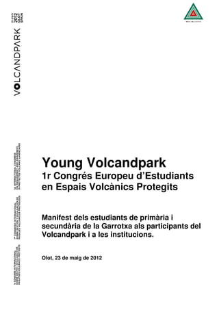 Young Volcandpark
1r Congrés Europeu d’Estudiants
en Espais Volcànics Protegits


Manifest dels estudiants de primària i
secundària de la Garrotxa als participants del
Volcandpark i a les institucions.


Olot, 23 de maig de 2012
 