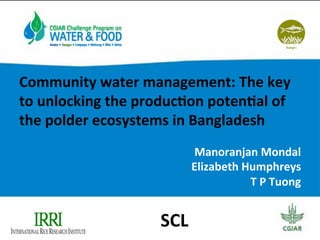 Community	
  water	
  management:	
  The	
  key	
  
to	
  unlocking	
  the	
  produc7on	
  poten7al	
  of	
  
the	
  polder	
  ecosystems	
  in	
  Bangladesh	
  
	
  
Manoranjan	
  Mondal	
  	
  
Elizabeth	
  Humphreys	
  
T	
  P	
  Tuong	
  
SCL	
  
 