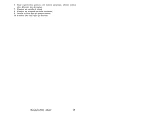 6.  Fazer experimentos químicos com material apropriado, sabendo explicar
    cinco diferentes tipos de reações;
7. Construir um carrinho de rolimã;
8. Construir um brinquedo que tenha movimento;
9. Destilar ou filtrar água por processo natural;
10. Construir uma roda d'água que funcione.




                   Manual do Lobinho - Saltador                      18
 