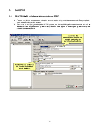 10
5. CADASTRO
5.1 RESPONSÁVEL – Cadastrar/Alterar dados no SEFIP
 Caso a opção da empresa no primeiro acesso tenha sido o cadastramento de Responsável,
será apresentada a tela abaixo.
 Para que o arquivo gerado pelo SEFIP possa ser transmitido pelo conectividade social, a
inscrição do responsável (CNPJ/CEI) deverá ser igual à inscrição (CNPJ/CEI) do
certificado eletrônico.
Inscrição do
responsável deverá ser
igual a inscrição do
certificado eletrônico
Mantenha seu endereço
de E-mail atualizado
junto ao FGTS
 