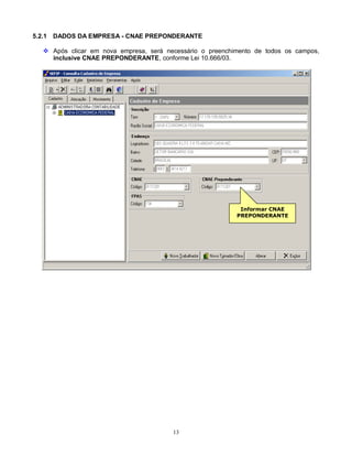 13
5.2.1 DADOS DA EMPRESA - CNAE PREPONDERANTE
 Após clicar em nova empresa, será necessário o preenchimento de todos os campos,
inclusive CNAE PREPONDERANTE, conforme Lei 10.666/03.
Informar CNAE
PREPONDERANTE
 