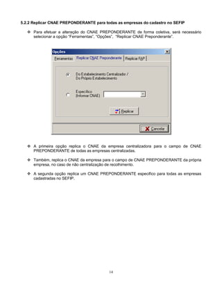 14
5.2.2 Replicar CNAE PREPONDERANTE para todas as empresas do cadastro no SEFIP
 Para efetuar a alteração do CNAE PREPONDERANTE de forma coletiva, será necessário
selecionar a opção “Ferramentas”, “Opções”, “Replicar CNAE Preponderante”.
 A primeira opção replica o CNAE da empresa centralizadora para o campo de CNAE
PREPONDERANTE de todas as empresas centralizadas.
 Também, replica o CNAE da empresa para o campo de CNAE PREPONDERANTE da própria
empresa, no caso de não centralização de recolhimento.
 A segunda opção replica um CNAE PREPONDERANTE especifico para todas as empresas
cadastradas no SEFIP.
 