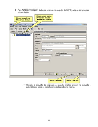 15
 Para ALTERAR/EXCLUIR dados da empresa no cadastro do SEFIP, opta-se por uma das
formas abaixo:
 Atenção: a exclusão da empresa no cadastro implica também na exclusão
automática de todos os trabalhadores cadastrados na mesma.
Menu - Arquivo /
Alterar ou Excluir
Clicar com o botão
direito do mouse –
Alterar ou excluir
Botão - Alterar Botão - Excluir
 
