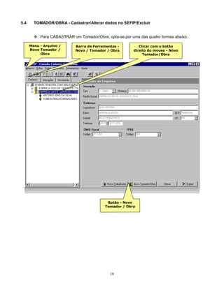 18
5.4 TOMADOR/OBRA - Cadastrar/Alterar dados no SEFIP/Excluir
 Para CADASTRAR um Tomador/Obra, opta-se por uma das quatro formas abaixo.
Menu - Arquivo /
Novo Tomador /
Obra
Barra de Ferramentas -
Novo / Tomador / Obra
Clicar com o botão
direito do mouse - Novo
Tomador/Obra
Botão - Novo
Tomador / Obra
 