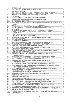 2
1. INTRODUÇÃO ....................................................................................................... 4
2. REQUISITOS PARA UTILIZAÇÃO DO SEFIP........................................................ 5
3. INICIANDO O SEFIP.............................................................................................. 6
4. IMPORTAÇÃO DO ARQUIVO DO PROGRAMA DE FOLHA (SEFIP.RE)............. 7
4.1 IMPORTAÇÃO DA BASE DE DADOS DO SEFIP DOS.......................................... 9
5. CADASTRO ......................................................................................................... 10
5.1 RESPONSÁVEL – Cadastrar/Alterar dados no SEFIP ......................................... 10
5.2 EMPRESA - Cadastrar/Alterar/Excluir dados no SEFIP........................................ 12
5.2.1 CNAE PREPONDERANTE .................................................................................. 13
5.2.2 REPLICAR CNAE PREPONDERANTE para todas empresas do cadastro no
SEFIP ................................................................................................................. 14
5.3 TRABALHADOR – Incluir/Alterar dados no SEFIP/Excluir.................................... 16
5.4 TOMADOR/OBRA - Cadastrar/Alterar dados no SEFIP/Excluir............................ 18
6. ALOCAÇÃO ......................................................................................................... 21
6.1 ALOCAR/DESALOCAR TRABALHADOR NO TOMADOR/OBRA....................... 21
7. MOVIMENTO ....................................................................................................... 30
7.1 ABERTURA.......................................................................................................... 30
7.1.1 CARGA AUTOMÁTICA DE ÍNDICES ................................................................... 31
7.1.2 MOVIMENTO EM ATRASO OU EM ATRASO- AÇÃO FISCAL............................ 32
7.1.3 INDIVIDUALIZAÇÃO............................................................................................ 33
7.2 MOVIMENTO DA EMPRESA ............................................................................... 34
7.2.1 MARCAR/DESMARCAR PARTICIPAÇÃO DA(S) EMPRESAS(S) ....................... 34
7.2.2 INCLUIR/ALTERAR DADOS DO MOVIMENTO EMPRESA................................. 35
7.2.3 FAP - FATOR ACIDENTARIO PREVIDENCIARIO............................................... 36
7.2.4 ALTERAR DADOS CADASTRAIS DA EMPRESA NO FGTS............................... 37
7.3 MOVIMENTO DE TRABALHADOR...................................................................... 39
7.3.1 MARCAR/DESMARCAR PARTICIPAÇÃO DO(S) TRABALHADOR (ES)............. 39
7.3.2 MODALIDADE DO TRABALHADOR.................................................................... 40
7.3.3 MANTER A MODALIDADE DO TRABALHADOR EM TODAS AS
ABERTURAS ................................................................................................. 42
7.3.4 INCLUIR/ALTERAR DADOS DO MOVIMENTO DE TRABALHADOR ................. 43
7.3.5 RECOLHIMENTO COMPLEMENTAR PARA O FGTS ........................................ 44
7.3.6 INCLUIR/EXCLUIR MOVIMENTAÇÃO (AFASTAMENTO) DE
TRABALHADOR............................................................................................. 45
7.3.7 ALTERAR DADOS DE TRABALHADOR NO CADASTRO DO FGTS ................ 48
7.3.8 ALTERAR DADOS DE TRABALHADOR NO CADASTRO DO FGTS FORA
DO RECOLHIMENTO REGULAR .................................................................. 50
7.3.9 ALTERAR ENDEREÇO DE TRABALHADOR NO CADASTRO DO FGTS........... 52
7.4 MOVIMENTO DO TOMADOR/OBRA................................................................... 53
7.4.1 DESMARCAR PARTICIPAÇÃO DO(S) TOMADOR(ES)...................................... 53
7.4.2 INCLUIR/ALTERAR DADOS DO MOVIMENTO TOMADOR ................................ 54
8 FECHAMENTO .................................................................................................... 55
8.1 SIMULAR FECHAMENTO.................................................................................... 55
8.2 EXECUTAR FECHAMENTO ................................................................................ 57
8.3 CARACTERISTICA DO RECOLHIMENTO COD 660 e 650 ................................. 58
8.4 TELA DADOS DA CONFISSÃO DE NÃO RECOLHIMENTO AO FGTS............... 59
9. RELATÓRIOS – IMPRESSÃO /VISUALIZAÇÃO.................................................. 60
9.1 PROTOCOLO DE TRANSMISSÃO DO ARQUIVO SEFIP E SELO...................... 61
9.1.1 GRF - GUIA DE RECOLHIMENTO DO FGTS...................................................... 65
9.1.2 COMPROVANTE /PROTOCOLO RETIFICAÇÃO,CONFISSÃO,EXCLUSÃO. ..... 68
9.1.2 RELAÇÃO DE TRABALHADORES - RE ............................................................. 71
10. RECOLHIMENTO RECURSAL COD 418 E FILANTRÓPICO COD 604.............. 72
10.2 MOVIMENTO ....................................................................................................... 73
 