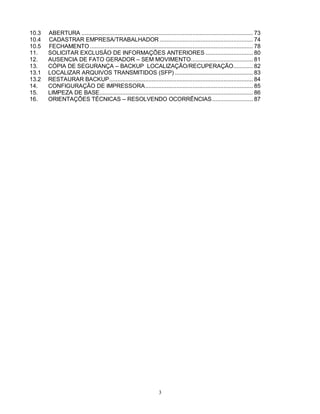 3
10.3 ABERTURA ......................................................................................................... 73
10.4 CADASTRAR EMPRESA/TRABALHADOR ......................................................... 74
10.5 FECHAMENTO.................................................................................................... 78
11. SOLICITAR EXCLUSÃO DE INFORMAÇÕES ANTERIORES ............................. 80
12. AUSENCIA DE FATO GERADOR – SEM MOVIMENTO...................................... 81
13. CÓPIA DE SEGURANÇA – BACKUP LOCALIZAÇÃO/RECUPERAÇÃO............ 82
13.1 LOCALIZAR ARQUIVOS TRANSMITIDOS (SFP)................................................ 83
13.2 RESTAURAR BACKUP........................................................................................ 84
14. CONFIGURAÇÃO DE IMPRESSORA.................................................................. 85
15. LIMPEZA DE BASE.............................................................................................. 86
16. ORIENTAÇÕES TÉCNICAS – RESOLVENDO OCORRÊNCIAS......................... 87
 
