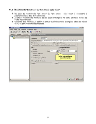 32
7.1.2 Recolhimento ”Em atraso” ou “Em atraso - ação fiscal”
 No caso de recolhimento “Em atraso” ou “Em atraso - ação fiscal” é necessário o
preenchimento da data de recolhimento.
 A data de recolhimento informada deverá estar contemplada na ultima tabela de índices do
FGTS disponibilizada.
 Conforme data informada, o SEFIP irá efetuar automaticamente a carga da tabela de índices
do FGTS para recolhimento em atraso.
Informar data de
recolhimento
 