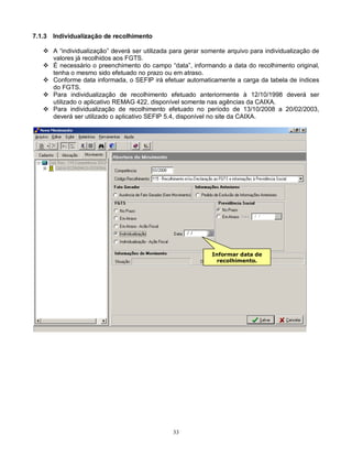 33
7.1.3 Individualização de recolhimento
 A “individualização” deverá ser utilizada para gerar somente arquivo para individualização de
valores já recolhidos aos FGTS.
 É necessário o preenchimento do campo “data”, informando a data do recolhimento original,
tenha o mesmo sido efetuado no prazo ou em atraso.
 Conforme data informada, o SEFIP irá efetuar automaticamente a carga da tabela de índices
do FGTS.
 Para individualização de recolhimento efetuado anteriormente à 12/10/1998 deverá ser
utilizado o aplicativo REMAG 422, disponível somente nas agências da CAIXA.
 Para individualização de recolhimento efetuado no período de 13/10/2008 a 20/02/2003,
deverá ser utilizado o aplicativo SEFIP 5.4, disponível no site da CAIXA.
Informar data de
recolhimento.
 
