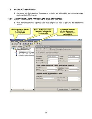 34
7.2 MOVIMENTO DA EMPRESA
 Os dados do Movimento da Empresa só poderão ser informados se a mesma estiver
participando do Movimento.
7.2.1 MARCAR/DESMARCAR PARTICIPAÇÃO DA(S) EMPRESAS(S)
 Para marcar/desmarcar a participação da(s) empresa(s) opta-se por uma das três formas
abaixo:
Menu - Editar / Marcar
/ Desmarcar
participação
Barra de Ferramentas –
Marcar / Desmarcar
Participação
Clicar com o botão
direito do mouse –
Marcar / Desmarcar
Participação
 