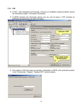 36
7.2.3 FAP
 O FAP – Fator Acidentário de Prevenção, conforme Lei 10.666/03 e Decreto 6.042/07, deverá
ser informado na opção “movimento” da empresa:
 O SEFIP solicitará esta informação apenas uma vez, pois irá gravar o FAP vinculado ao
CNPJ/CEI da empresa em seu banco de dados.
 Para replicar o FAP para todas as empresas cadastradas no SEFIP, será necessário acessar
o item “Ferramentas”, “Opções”, “Replicar FAP”, conforme abaixo:
Informar o FAP
Clicar Botão Dados
do Movimento
Arquivo /
Alterar
 