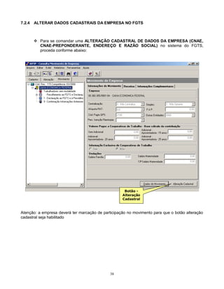 38
7.2.4 ALTERAR DADOS CADASTRAIS DA EMPRESA NO FGTS
 Para se comandar uma ALTERAÇÃO CADASTRAL DE DADOS DA EMPRESA (CNAE,
CNAE-PREPONDERANTE, ENDEREÇO E RAZÃO SOCIAL) no sistema do FGTS,
proceda conforme abaixo:
Atenção: a empresa deverá ter marcação de participação no movimento para que o botão alteração
cadastral seja habilitado
Botão -
Alteração
Cadastral
 